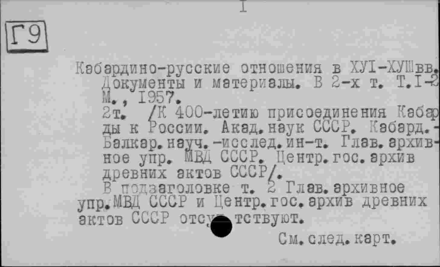 ﻿Г9
Кабардино-русские отношения в ХУ1-ХУШвв, Документы и материалы. В 2-х т. T.I-é
2т.’ /К 400-летию присоединения Кабэ[ ды к России. Акад, наук СССР. Кабард. Балкар, науч, -исслед. ин-т. Глав, архив ное упр. МВД СССР. Центр.гос. архив древних актов СССР/.
В подзаголовке т. 2 Глав, архивное упр.МВД СССР и Центр.гос.архив древних актов СССР отсутствуют.
См. след. карт.